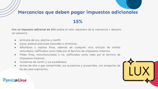 Mercancías que deben pagar impuestos adicionales
15%
Con un impuesto adicional de 15% (sobre el valor aduanero de la mercancía + derecho
ad valorem):
● Artículos de oro, platino y marfil;
● Joyas, piedras preciosas naturales o sintéticas;
● Alfombras y tapices finos, además de cualquier otro artículo de similar
naturaleza, calificados como tales por el Servicio de Impuestos Internos.
● Pieles finas, manufacturadas o no, calificadas como tales por el Servicio de
Impuestos Internos.
● Conservas de caviar y sus sucedáneos.
● Armas de aire o gas comprimido, sus accesorios y proyectiles, con excepción de
las de caza submarina.
 