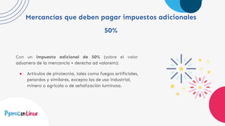 Mercancías que deben pagar impuestos adicionales
50%
Con un impuesto adicional de 50% (sobre el valor
aduanero de la mercancía + derecho ad valorem):
● Artículos de pirotecnia, tales como fuegos artificiales,
petardos y similares, excepto los de uso industrial,
minero o agrícola o de señalización luminosa.
 