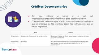 Créditos Documentarios
● Con este método un banco en el país del
importador/cliente/comprador actúa para cobrar el pedido.
● El exportador debe entregar sus documentos a una entidad para
que se encargue de los trámites, según las instrucciones que se
hayan negociado.
Pros Contras
Importador Más económicas que la carta de crédito Dependencia del vendedor para que envíe las mercancías
según lo establecido
Exportador Mínimos No se requiere verificación, no hay garantía de pago por
parte de el banco, falta de protección frente a
cancelaciones
 