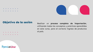 Objetivo de la sesión Realizar un proceso completo de importación,
utilizando todos los conceptos y prácticas aprendidas
en este curso, para el correcto ingreso de productos
al país.
 
