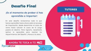 Desafío Final
AHORA TE TOCA A TI! 💪🏻
En este desafío revisaremos todo lo que
hemos aprendido hasta ahora sobre el proceso
de importación, desde determinar el costo de
venta hasta calcular el costo de la carga
puesta en destino. Para lograrlo, necesitarás
aplicar lo aprendido para resolver los
requerimientos del Desafío. ¡Manos a la obra!
¡Es el momento de probar si has
aprendido a importar!
TUTORES
TIEMPO RECOMENDADO
60 - 90 MIN
APROX
 