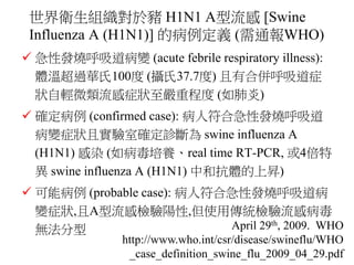 美國疾病管制局對於豬來源的A型H1N1流感 [Swine
origin Influenza A (H1N1) – S-OIV] 的病例定義
 急性發燒呼吸道病變 (acute febrile respiratory
illness): 體溫超...