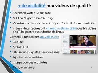 + de visibilité aux vidéos de qualité
• FacebookWatch : Août 2018
• MAJ de l’algorithme mai 2019
• Valorisation des vidéos...