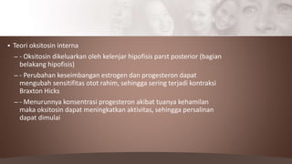  Teori oksitosin interna
– - Oksitosin dikeluarkan oleh kelenjar hipofisis parst posterior (bagian
belakang hipofisis)
– - Perubahan keseimbangan estrogen dan progesteron dapat
mengubah sensitifitas otot rahim, sehingga sering terjadi kontraksi
Braxton Hicks
– - Menurunnya konsentrasi progesteron akibat tuanya kehamilan
maka oksitosin dapat meningkatkan aktivitas, sehingga persalinan
dapat dimulai
 