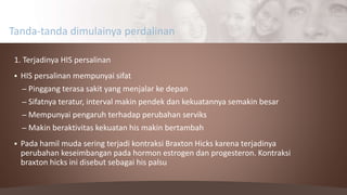1. Terjadinya HIS persalinan
 HIS persalinan mempunyai sifat
– Pinggang terasa sakit yang menjalar ke depan
– Sifatnya teratur, interval makin pendek dan kekuatannya semakin besar
– Mempunyai pengaruh terhadap perubahan serviks
– Makin beraktivitas kekuatan his makin bertambah
 Pada hamil muda sering terjadi kontraksi Braxton Hicks karena terjadinya
perubahan keseimbangan pada hormon estrogen dan progesteron. Kontraksi
braxton hicks ini disebut sebagai his palsu
Tanda-tanda dimulainya perdalinan
 