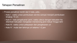 Proses persalinan terdiri dari 4 kala, yaitu :
– Kala I : waktu untuk pembukaan serviks sampai menjadi pembukaan
lengkap 10 cm
– Kala II : kala pengeluaran janin, waktu uterus dengan kekuatan his
ditambah kekuatan mengedan mendorong janin keluar hingga lahir
– Kala III : waktu untuk pelepasan dan pengeluaran uri
– Kala IV : mulai dari lahirnya uri selama 1-2 jam
Tahapan Persalinan
 