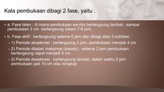  a. Fase laten : di mana pembukaan serviks berlangsung lambat ; sampai
pembukaan 3 cm berlangsung dalam 7-8 jam.
 b. Fase aktif : berlangsung selama 6 jam dan dibagi atas 3 subfase :
– 1) Periode akselerasi : berlangsung 2 jam, pembukaan menjadi 4 cm
– 2) Periode dilatasi maksimal (steady) : selama 2 jam pembukaan
berlangsung cepat menjadi 9 cm
– 3) Periode deselerasi : berlangsung lambat, dalam waktu 2 jam
pembukaan jadi 10 cm atau lengkap
Kala pembukaan dibagi 2 fase, yaitu :
 