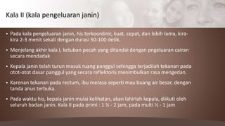  Pada kala pengeluaran janin, his terkoordinir, kuat, cepat, dan lebih lama, kira-
kira 2-3 menit sekali dengan durasi 50-100 detik.
 Menjelang akhir kala I, ketuban pecah yang ditandai dengan pngeluaran cairan
secara mendadak
 Kepala janin telah turun masuk ruang panggul sehingga terjadilah tekanan pada
otot-otot dasar panggul yang secara reflektoris menimbulkan rasa mengedan.
 Karenan tekanan pada rectum, ibu merasa seperti mau buang air besar, dengan
tanda anus terbuka.
 Pada waktu his, kepala janin mulai kelihatan, akan lahirlah kepala, diikuti oleh
seluruh badan janin. Kala II pada primi : 1 ½ - 2 jam, pada multi ½ - 1 jam
Kala II (kala pengeluaran janin)
 