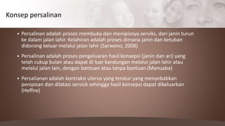  Persalinan adalah proses membuka dan menipisnya serviks, dari janin turun
ke dalam jalan lahir. Kelahiran adalah proses dimana janin dan ketuban
didorong keluar melalui jalan lahir (Sarwono, 2008)
 Persalinan adalah proses pengeluaran hasil konsepsi (janin dan ari) yang
telah cukup bulan atau dapat di luar kandungan melalui jalan lahir atau
melalui jalan lain, dengan bantuan atau tanpa bantuan (Manuaba)
 Persalianan adalah kontraksi uterus yang teratur yang menyebabkan
penipisan dan dilatasi servick sehingga hasil konsepsi dapat dikeluarkan
(Heffne)
Konsep persalinan
 