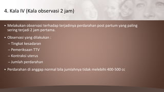  Melakukan observasi terhadap terjadinya perdarahan post partum yang paling
sering terjadi 2 jam pertama.
 Observasi yang dilakukan :
– Tingkat kesadaran
– Pemeriksaan TTV
– Kontraksi uterus
– Jumlah perdarahan
 Perdarahan di anggap normal bila jumlahnya tidak melebihi 400-500 cc
4. Kala IV (Kala observasi 2 jam)
 