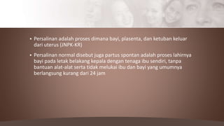  Persalinan adalah proses dimana bayi, plasenta, dan ketuban keluar
dari uterus (JNPK-KR)
 Persalinan normal disebut juga partus spontan adalah proses lahirnya
bayi pada letak belakang kepala dengan tenaga ibu sendiri, tanpa
bantuan alat-alat serta tidak melukai ibu dan bayi yang umumnya
berlangsung kurang dari 24 jam
 