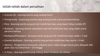  Gravida (G) : seorang wanita yang sedang hamil
 Primigravida : Seseorang wanita yang sedang hamil untuk pertama kalinya
 Para : Seorang wanita yang pernah melahirkan bayi yang dapat hidup (viable) (P)
 Nullipara : Seorang wanita yang belum pernah melahirkan bayi yang viable untuk
pertama kalinya
 Multipara/Pleuripara : Seorang wanita yang pernah melahirkan bayi viable < 5 kali
 Grande Multipara : Seorang wanita yang pernah melahirkan bayi aterm > 5 kali
 Abortus : Penghentian kehamilan sebelum janin viable dengan berat janin dibawah 500
gram atau tua kehamilan < 20 minggu
 In Partu : Seorang wanita yang sedang dalam keadaan persalinan
Istilah-istilah dalam persalinan
 
