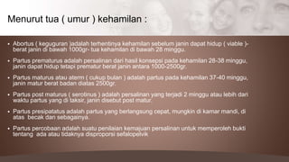  Abortus ( keguguran )adalah terhentinya kehamilan sebelum janin dapat hidup ( viable )-
berat janin di bawah 1000gr- tua kehamilan di bawah 28 minggu.
 Partus prematurus adalah persalinan dari hasil konsepsi pada kehamilan 28-38 minggu,
janin dapat hidup tetapi prematur berat janin antara 1000-2500gr.
 Partus maturus atau aterm ( cukup bulan ) adalah partus pada kehamilan 37-40 minggu,
janin matur berat badan diatas 2500gr.
 Partus post maturus ( serotinus ) adalah persalinan yang terjadi 2 minggu atau lebih dari
waktu partus yang di taksir, janin disebut post matur.
 Partus presipatatus adalah partus yang berlangsung cepat, mungkin di kamar mandi, di
atas becak dan sebagainya.
 Partus percobaan adalah suatu penilaian kemajuan persalinan untuk memperoleh bukti
tentang ada atau tidaknya disproporsi sefalopelvik
Menurut tua ( umur ) kehamilan :
 