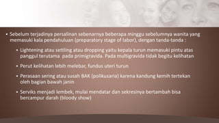  Sebelum terjadinya persalinan sebenarnya beberapa minggu sebelumnya wanita yang
memasuki kala pendahuluan (preparatory stage of labor), dengan tanda-tanda :
 Lightening atau settling atau dropping yaitu kepala turun memasuki pintu atas
panggul terutama pada primigravida. Pada multigravida tidak begitu kelihatan
 Perut kelihatan lebih melebar, fundus uteri turun
 Perasaan sering atau susah BAK (polikusaria) karena kandung kemih tertekan
oleh bagian bawah janin
 Serviks menjadi lembek, mulai mendatar dan sekresinya bertambah bisa
bercampur darah (bloody show)
 