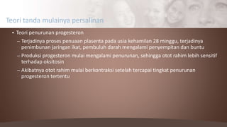  Teori penurunan progesteron
– Terjadinya proses penuaan plasenta pada usia kehamilan 28 minggu, terjadinya
penimbunan jaringan ikat, pembuluh darah mengalami penyempitan dan buntu
– Produksi progesteron mulai mengalami penurunan, sehingga otot rahim lebih sensitif
terhadap oksitosin
– Akibatnya otot rahim mulai berkontraksi setelah tercapai tingkat penurunan
progesteron tertentu
Teori tanda mulainya persalinan
 