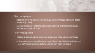  Teori keregangan
– Otot rahim mempunyai kemampuan untuk meregang dalam batas
tertentu (striae)
– Setelah melewati batas tersebut akan terjadi kontraksi sehingga
persalinan dapat dimulai
 Teori Prostaglandin
 Kadar prostaglandin meningkat sejak usia kehamilan 15 minggu
 Pemberian prostaglandin saat hamil dapat menimbulkan kontraksi
otot rahim sehingga dapat mengeluarkan hasil konsepsi
 