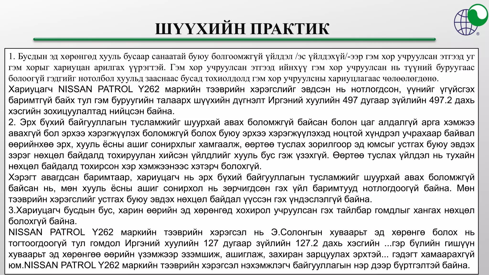 1. Бусдын эд хөрөнгөд хууль бусаар санаатай буюу болгоомжгүй үйлдэл /эс үйлдэхүй/-ээр гэм хор учруулсан этгээд уг
гэм хорыг хариуцан арилгах үүрэгтэй. Гэм хор учруулсан этгээд ийнхүү гэм хор учруулсан нь түүний буруугаас
болоогүй гэдгийг нотолбол хуульд зааснаас бусад тохиолдолд гэм хор учруулсны хариуцлагаас чөлөөлөгдөнө.
Хариуцагч NISSAN PATROL Y262 маркийн тээврийн хэрэгслийг эвдсэн нь нотлогдсон, үүнийг үгүйсгэх
баримтгүй байх тул гэм буруугийн талаарх шүүхийн дүгнэлт Иргэний хуулийн 497 дугаар зүйлийн 497.2 дахь
хэсгийн зохицуулалтад нийцсэн байна.
2. Эрх бүхий байгууллагын тусламжийг шуурхай авах боломжгүй байсан болон цаг алдалгүй арга хэмжээ
авахгүй бол эрхээ хэрэгжүүлэх боломжгүй болох буюу эрхээ хэрэгжүүлэхэд ноцтой хүндрэл учрахаар байвал
өөрийнхөө эрх, хууль ёсны ашиг сонирхлыг хамгаалж, өөртөө туслах зорилгоор эд юмсыг устгах буюу эвдэх
зэрэг нөхцөл байдалд тохируулан хийсэн үйлдлийг хууль бус гэж үзэхгүй. Өөртөө туслах үйлдэл нь тухайн
нөхцөл байдалд тохирсон хэр хэмжээнээс хэтэрч болохгүй.
Хэрэгт авагдсан баримтаар, хариуцагч нь эрх бүхий байгууллагын тусламжийг шуурхай авах боломжгүй
байсан нь, мөн хууль ёсны ашиг сонирхол нь зөрчигдсөн гэх үйл баримтууд нотлогдоогүй байна. Мөн
тээврийн хэрэгслийг устгах буюу эвдэх нөхцөл байдал үүссэн гэх үндэслэлгүй байна.
3.Хариуцагч бусдын бус, харин өөрийн эд хөрөнгөд хохирол учруулсан гэх тайлбар гомдлыг хангах нөхцөл
болохгүй байна.
NISSAN PATROL Y262 маркийн тээврийн хэрэгсэл нь Э.Солонгын хуваарьт эд хөрөнгө болох нь
тогтоогдоогүй тул гомдол Иргэний хуулийн 127 дугаар зүйлийн 127.2 дахь хэсгийн ...гэр бүлийн гишүүн
хуваарьт эд хөрөнгөө өөрийн үзэмжээр эзэмшиж, ашиглаж, захиран зарцуулах эрхтэй... гэдэгт хамаарахгүй
юм.NISSAN PATROL Y262 маркийн тээврийн хэрэгсэл нэхэмжлэгч байгууллагын нэр дээр бүртгэлтэй байна.
 