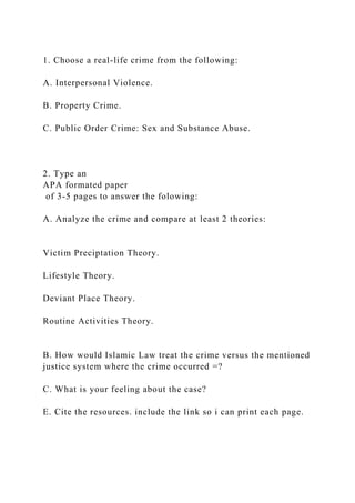 1. Choose a real-life crime from the following:
A. Interpersonal Violence.
B. Property Crime.
C. Public Order Crime: Sex and Substance Abuse.
2. Type an
APA formated paper
of 3-5 pages to answer the folowing:
A. Analyze the crime and compare at least 2 theories:
Victim Preciptation Theory.
Lifestyle Theory.
Deviant Place Theory.
Routine Activities Theory.
B. How would Islamic Law treat the crime versus the mentioned
justice system where the crime occurred =?
C. What is your feeling about the case?
E. Cite the resources. include the link so i can print each page.
 