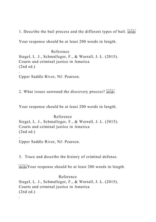 1. Describe the bail process and the different types of bail.
Your response should be at least 200 words in length.
Reference
Siegel, L. J., Schmalleger, F., & Worrall, J. L. (2015).
Courts and criminal justice in America
(2nd ed.)
.
Upper Saddle River, NJ: Pearson.
2. What issues surround the discovery process?
Your response should be at least 200 words in length.
Reference
Siegel, L. J., Schmalleger, F., & Worrall, J. L. (2015).
Courts and criminal justice in America
(2nd ed.)
.
Upper Saddle River, NJ: Pearson.
3. Trace and describe the history of criminal defense.
Your response should be at least 200 words in length.
Reference
Siegel, L. J., Schmalleger, F., & Worrall, J. L. (2015).
Courts and criminal justice in America
(2nd ed.)
.
 
