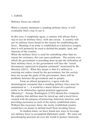 1. JARED,
Military forces are ethical
When a country maintains a standing military force, it will
eventually find a way to use it.
In this case, I completely agree, a country will always find a
way to use its military force, with one caveat. A country will
use its military force based on the reason for establishing the
force. Meaning if an army is established as a defensive weapon,
then it will primarily be used to defend the people, land, and
interests of the country.
When the military force is used for something other than its
reason for existence, this can cause problems. The society over
which the government is presiding must accept the utilization of
their military force, or the government will face the “social
dissonances expressed in popular sentiment” mentioned by Dr.
Moseley (2011). What this means is that if a military is
carrying out orders issued by the government, but the society
does not accept the goals of the government, there will be
problems between the government and its people.
From an ethical perspective, I agree with the
deontological viewpoint that a standing military force must be
maintained as “…it would be a moral failure for a political
entity to be defenseless against potential aggression
(Moseley)”. George Washington (1783) shared this viewpoint.
He explains that militias must be raised up, and a naval force
created with the purpose of protecting American interests, and
providing assistance to each of the newly established states.
Without this necessary force, the newly established country
would have no means to defend itself from invading forces.
In modern times, we have found new ways to leverage
our military force to accomplish diplomatic goals. We carry out
peacekeeping missions all over the world to protect American
 