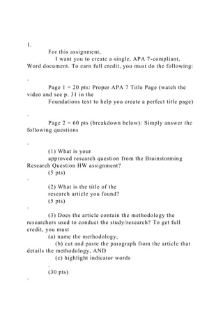 1.
For this assignment,
I want you to create a single, APA 7-compliant,
Word document. To earn full credit, you must do the following:
·
Page 1 = 20 pts: Proper APA 7 Title Page (watch the
video and see p. 31 in the
Foundations text to help you create a perfect title page)
·
Page 2 = 60 pts (breakdown below): Simply answer the
following questions
·
(1) What is your
approved research question from the Brainstorming
Research Question HW assignment?
(5 pts)
·
(2) What is the title of the
research article you found?
(5 pts)
·
(3) Does the article contain the methodology the
researchers used to conduct the study/research? To get full
credit, you must
(a) name the methodology,
(b) cut and paste the paragraph from the article that
details the methodology, AND
(c) highlight indicator words
.
(30 pts)
·
 