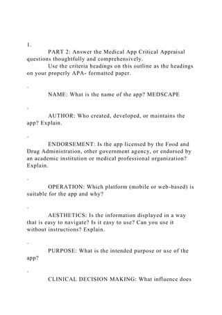 1.
PART 2: Answer the Medical App Critical Appraisal
questions thoughtfully and comprehensively.
Use the criteria headings on this outline as the headings
on your properly APA- formatted paper.
·
NAME: What is the name of the app? MEDSCAPE
·
AUTHOR: Who created, developed, or maintains the
app? Explain.
·
ENDORSEMENT: Is the app licensed by the Food and
Drug Administration, other government agency, or endorsed by
an academic institution or medical professional organization?
Explain.
·
OPERATION: Which platform (mobile or web-based) is
suitable for the app and why?
·
AESTHETICS: Is the information displayed in a way
that is easy to navigate? Is it easy to use? Can you use it
without instructions? Explain.
·
PURPOSE: What is the intended purpose or use of the
app?
·
CLINICAL DECISION MAKING: What influence does
 