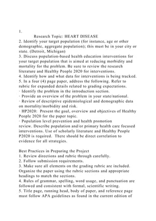 1.
Research Topic: HEART DISEASE
2. Identify your target population (for instance, age or other
demographic, aggregate population); this must be in your city or
state. (Detroit, Michigan)
3. Discuss population-based health education interventions for
your target population that is aimed at reducing morbidity and
mortality for the problem. Be sure to review the research
literature and Healthy People 2020 for interventions.
4. Identify how and what data for interventions is being tracked.
5. In a four (4) page paper, address the following. Refer to
rubric for expanded details related to grading expectations.
· Identify the problem in the introduction section.
· Provide an overview of the problem in your state/national.
· Review of descriptive epidemiological and demographic data
on mortality/morbidity and risk.
· HP2020: Present the goal, overview and objectives of Healthy
People 2020 for the paper topic.
· Population level prevention and health promotion
review. Describe population and/or primary health care focused
interventions. Use of scholarly literature and Healthy People
P2020 is required. There should be direct correlation to
evidence for all strategies.
Best Practices in Preparing the Project
1. Review directions and rubric through carefully.
2. Follow submission requirements.
3. Make sure all elements on the grading rubric are included.
Organize the paper using the rubric sections and appropriate
headings to match the sections.
4. Rules of grammar, spelling, word usage, and punctuation are
followed and consistent with formal, scientific writing.
5. Title page, running head, body of paper, and reference page
must follow APA guidelines as found in the current edition of
 