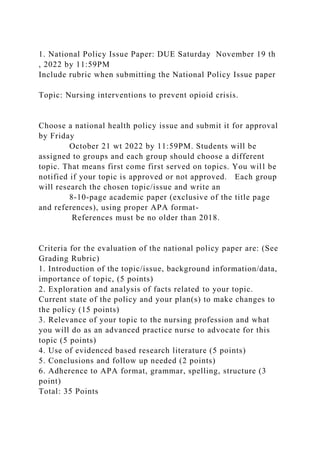 1. National Policy Issue Paper: DUE Saturday November 19 th
, 2022 by 11:59PM
Include rubric when submitting the National Policy Issue paper
Topic: Nursing interventions to prevent opioid crisis.
Choose a national health policy issue and submit it for approval
by Friday
October 21 wt 2022 by 11:59PM. Students will be
assigned to groups and each group should choose a different
topic. That means first come first served on topics. You will be
notified if your topic is approved or not approved. Each group
will research the chosen topic/issue and write an
8-10-page academic paper (exclusive of the title page
and references), using proper APA format-
References must be no older than 2018.
Criteria for the evaluation of the national policy paper are: (See
Grading Rubric)
1. Introduction of the topic/issue, background information/data,
importance of topic, (5 points)
2. Exploration and analysis of facts related to your topic.
Current state of the policy and your plan(s) to make changes to
the policy (15 points)
3. Relevance of your topic to the nursing profession and what
you will do as an advanced practice nurse to advocate for this
topic (5 points)
4. Use of evidenced based research literature (5 points)
5. Conclusions and follow up needed (2 points)
6. Adherence to APA format, grammar, spelling, structure (3
point)
Total: 35 Points
 