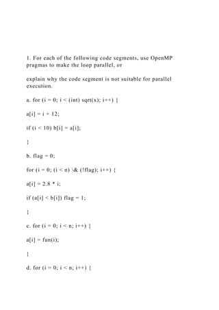 1. For each of the following code segments, use OpenMP
pragmas to make the loop parallel, or
explain why the code segment is not suitable for parallel
execution.
a. for (i = 0; i < (int) sqrt(x); i++) {
a[i] = i + 12;
if (i < 10) b[i] = a[i];
}
b. flag = 0;
for (i = 0; (i < n) & (!flag); i++) {
a[i] = 2.8 * i;
if (a[i] < b[i]) flag = 1;
}
c. for (i = 0; i < n; i++) {
a[i] = fun(i);
}
d. for (i = 0; i < n; i++) {
 