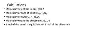 Calculations
• Molecular weight the Benzil: 210.2
• Molecular formula of Benzil: C14H10O2
• Molecular formula: C15H12N2O2
• Molecular weight the phytenoin: 252.26
• 1 mol of the benzil is equivalent to 1 mol of the phenytoin
 