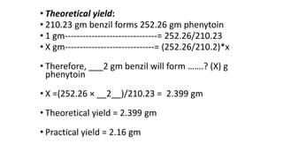• Theoretical yield:
• 210.23 gm benzil forms 252.26 gm phenytoin
• 1 gm-------------------------------= 252.26/210.23
• X gm------------------------------= (252.26/210.2)*x
• Therefore, ___2 gm benzil will form …….? (X) g
phenytoin
• X =(252.26 × __2__)/210.23 = 2.399 gm
• Theoretical yield = 2.399 gm
• Practical yield = 2.16 gm
 