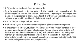 Principle
• 1. Formation of the benzil form benzaldehyde:
• Benzoin condensation: In presence of the NaCN, two molecules of the
benzaldehyde are reacted and formed the benzoin (2-hydroxy-1,2-diphenylethan-
1-one). In the presence of the FeCl3 and acid, 2-hydroxyl group is get oxidized into
carbonyl group and formed benzil (diphenylethane-1,2-dione)
• 2. Formation of phenytoin from benzil:
• It is base catalysed reaction followed by pinacol-pinacolone rearrangement.
• In presence of the NaOH/EtOH and HCl (10%), reaction between benzil and urea
are undergone intramolecular cyclization and formed pinacol intermediate (4,5-
dihydroxy-4,5-diphenylimidazolidin-2-one). This intermediate is containing two
hydroxyl groups in adjacent carbon (vicinal diol). In the acidic medium, this
intermediate is undergone for pinacol-pinacolone rearrangement (diphenyl shift)
and eventually get converted into the phenytoin.
 