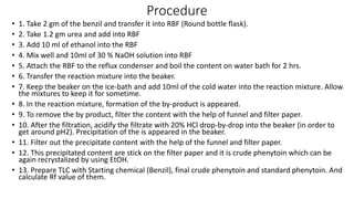 Procedure
• 1. Take 2 gm of the benzil and transfer it into RBF (Round bottle flask).
• 2. Take 1.2 gm urea and add into RBF
• 3. Add 10 ml of ethanol into the RBF
• 4. Mix well and 10ml of 30 % NaOH solution into RBF
• 5. Attach the RBF to the reflux condenser and boil the content on water bath for 2 hrs.
• 6. Transfer the reaction mixture into the beaker.
• 7. Keep the beaker on the ice-bath and add 10ml of the cold water into the reaction mixture. Allow
the mixtures to keep it for sometime.
• 8. In the reaction mixture, formation of the by-product is appeared.
• 9. To remove the by product, filter the content with the help of funnel and filter paper.
• 10. After the filtration, acidify the filtrate with 20% HCl drop-by-drop into the beaker (in order to
get around pH2). Precipitation of the is appeared in the beaker.
• 11. Filter out the precipitate content with the help of the funnel and filter paper.
• 12. This precipitated content are stick on the filter paper and it is crude phenytoin which can be
again recrystalized by using EtOH.
• 13. Prepare TLC with Starting chemical (Benzil), final crude phenytoin and standard phenytoin. And
calculate Rf value of them.
 
