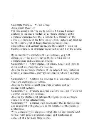 1.
Corporate Strategy – Virgin Group
Assignment Overview
For this assignment, you are to write a 4–6 page business
analysis to the vice president of corporate strategy at the
company's headquarters that describes key elements of the
corporate strategy of the firm you selected. Include key findings
for the firm's level of diversification (product scope),
geographical and vertical scope, and the overall fit with the
business strategy or strategies identified in Unit 1 of the course.
By successfully completing this assignment, you will
demonstrate your proficiency in the following course
competencies and assignment criteria:
Competency 1 – Apply strategic theories, models and tools to
distinguish an organization's strategy.
Analyze the corporate strategy of the selected firm, including
product, geographical, and vertical scope in which it operates
.
Competency 5 – Analyze the strategic fit of an organization's
structure and business systems.
Analyze the firm's overall corporate structure and key
management systems.
Competency 6 – Evaluate an organization's strategic fit with the
external industry environment.
Analyze the strategic fit between the business and corporate
strategies of the selected firm.
Competency 7 – Communicate in a manner that is professional
and consistent with expectations for members of the business
professions.
Write coherently to support a central idea (in appropriate APA
format) with correct grammar, usage, and mechanics as
expected of a business professional.
 