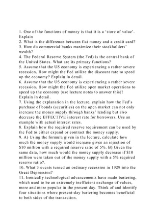 1. One of the functions of money is that it is a ‘store of value’.
Explain
2. What is the difference between fiat money and a credit card?
3. How do commercial banks maximize their stockholders’
wealth?
4. The Federal Reserve System (the Fed) is the central bank of
the United States. What are its primary functions?
5. Assume that the US economy is experiencing a rather severe
recession. How might the Fed utilize the discount rate to speed
up the economy? Explain in detail.
6. Assume that the US economy is experiencing a rather severe
recession. How might the Fed utilize open market operations to
speed up the economy (use lecture notes to answer this)?
Explain in detail.
7. Using the explanation in the lecture, explain how the Fed’s
purchase of bonds (securities) on the open market can not only
increase the money supply through banks’ lending but also
decrease the EFFECTIVE interest rate for borrowers. Use an
example with actual interest rates.
8. Explain how the required reserve requirement can be used by
the Fed to either expand or contract the money supply.
9. A) Using the formula given in the lecture, calculate how
much the money supply would increase given an injection of
$10 million with a required reserve ratio of 5%. B) Given the
same data, how much would the money supply decrease if $10
million were taken out of the money supply with a 5% required
reserve ratio?.
10. What 3 events turned an ordinary recession in 1929 into the
Great Depression?
11. Ironically technological advancements have made bartering,
which used to be an extremely inefficient exchange of values,
more and more popular in the present day. Think of and identify
four situations where present-day bartering becomes beneficial
to both sides of the transaction.
 