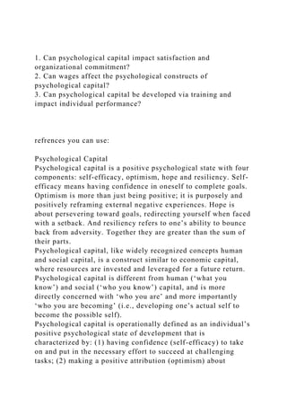 1. Can psychological capital impact satisfaction and
organizational commitment?
2. Can wages affect the psychological constructs of
psychological capital?
3. Can psychological capital be developed via training and
impact individual performance?
refrences you can use:
Psychological Capital
Psychological capital is a positive psychological state with four
components: self-efficacy, optimism, hope and resiliency. Self-
efficacy means having confidence in oneself to complete goals.
Optimism is more than just being positive; it is purposely and
positively reframing external negative experiences. Hope is
about persevering toward goals, redirecting yourself when faced
with a setback. And resiliency refers to one’s ability to bounce
back from adversity. Together they are greater than the sum of
their parts.
Psychological capital, like widely recognized concepts human
and social capital, is a construct similar to economic capital,
where resources are invested and leveraged for a future return.
Psychological capital is different from human (‘what you
know’) and social (‘who you know’) capital, and is more
directly concerned with ‘who you are’ and more importantly
‘who you are becoming’ (i.e., developing one’s actual self to
become the possible self).
Psychological capital is operationally defined as an individual’s
positive psychological state of development that is
characterized by: (1) having confidence (self-efficacy) to take
on and put in the necessary effort to succeed at challenging
tasks; (2) making a positive attribution (optimism) about
 