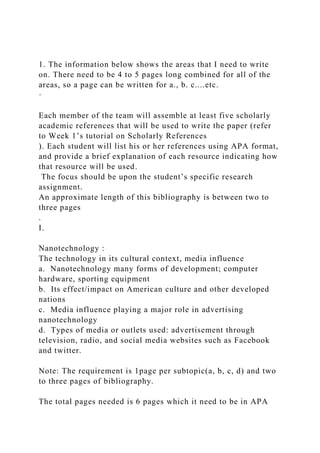 1. The information below shows the areas that I need to write
on. There need to be 4 to 5 pages long combined for all of the
areas, so a page can be written for a., b. c....etc.
·
Each member of the team will assemble at least five scholarly
academic references that will be used to write the paper (refer
to Week 1’s tutorial on Scholarly References
). Each student will list his or her references using APA format,
and provide a brief explanation of each resource indicating how
that resource will be used.
The focus should be upon the student’s specific research
assignment.
An approximate length of this bibliography is between two to
three pages
.
I.
Nanotechnology :
The technology in its cultural context, media influence
a. Nanotechnology many forms of development; computer
hardware, sporting equipment
b. Its effect/impact on American culture and other developed
nations
c. Media influence playing a major role in advertising
nanotechnology
d. Types of media or outlets used: advertisement through
television, radio, and social media websites such as Facebook
and twitter.
Note: The requirement is 1page per subtopic(a, b, c, d) and two
to three pages of bibliography.
The total pages needed is 6 pages which it need to be in APA
 