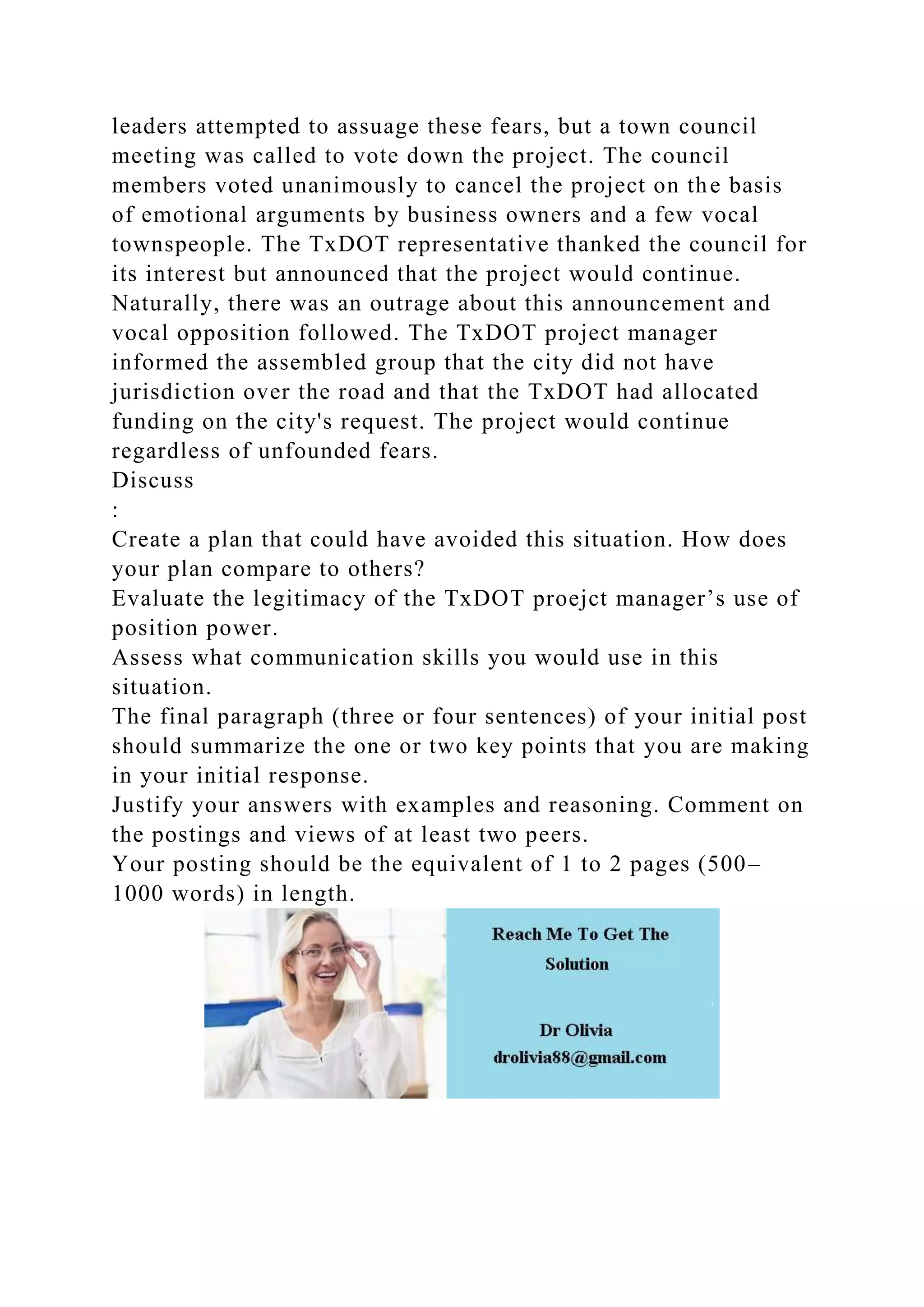 leaders attempted to assuage these fears, but a town council
meeting was called to vote down the project. The council
members voted unanimously to cancel the project on the basis
of emotional arguments by business owners and a few vocal
townspeople. The TxDOT representative thanked the council for
its interest but announced that the project would continue.
Naturally, there was an outrage about this announcement and
vocal opposition followed. The TxDOT project manager
informed the assembled group that the city did not have
jurisdiction over the road and that the TxDOT had allocated
funding on the city's request. The project would continue
regardless of unfounded fears.
Discuss
:
Create a plan that could have avoided this situation. How does
your plan compare to others?
Evaluate the legitimacy of the TxDOT proejct manager’s use of
position power.
Assess what communication skills you would use in this
situation.
The final paragraph (three or four sentences) of your initial post
should summarize the one or two key points that you are making
in your initial response.
Justify your answers with examples and reasoning. Comment on
the postings and views of at least two peers.
Your posting should be the equivalent of 1 to 2 pages (500–
1000 words) in length.
 