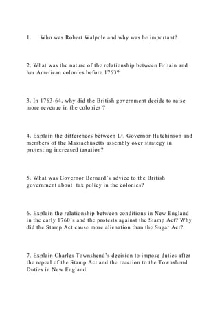 1. Who was Robert Walpole and why was he important?
2. What was the nature of the relationship between Britain and
her American colonies before 1763?
3. In 1763-64, why did the British government decide to raise
more revenue in the colonies ?
4. Explain the differences between Lt. Governor Hutchinson and
members of the Massachusetts assembly over strategy in
protesting increased taxation?
5. What was Governor Bernard’s advice to the British
government about tax policy in the colonies?
6. Explain the relationship between conditions in New England
in the early 1760’s and the protests against the Stamp Act? Why
did the Stamp Act cause more alienation than the Sugar Act?
7. Explain Charles Townshend’s decision to impose duties after
the repeal of the Stamp Act and the reaction to the Townshend
Duties in New England.
 