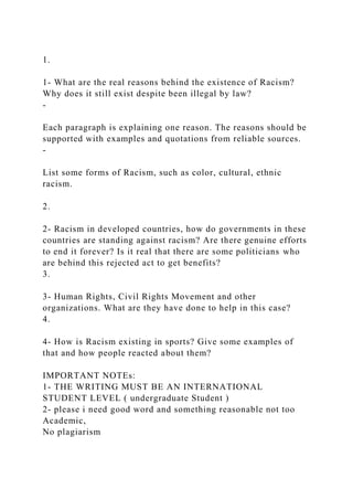 1.
1- What are the real reasons behind the existence of Racism?
Why does it still exist despite been illegal by law?
-
Each paragraph is explaining one reason. The reasons should be
supported with examples and quotations from reliable sources.
-
List some forms of Racism, such as color, cultural, ethnic
racism.
2.
2- Racism in developed countries, how do governments in these
countries are standing against racism? Are there genuine efforts
to end it forever? Is it real that there are some politicians who
are behind this rejected act to get benefits?
3.
3- Human Rights, Civil Rights Movement and other
organizations. What are they have done to help in this case?
4.
4- How is Racism existing in sports? Give some examples of
that and how people reacted about them?
IMPORTANT NOTEs:
1- THE WRITING MUST BE AN INTERNATIONAL
STUDENT LEVEL ( undergraduate Student )
2- please i need good word and something reasonable not too
Academic,
No plagiarism
 