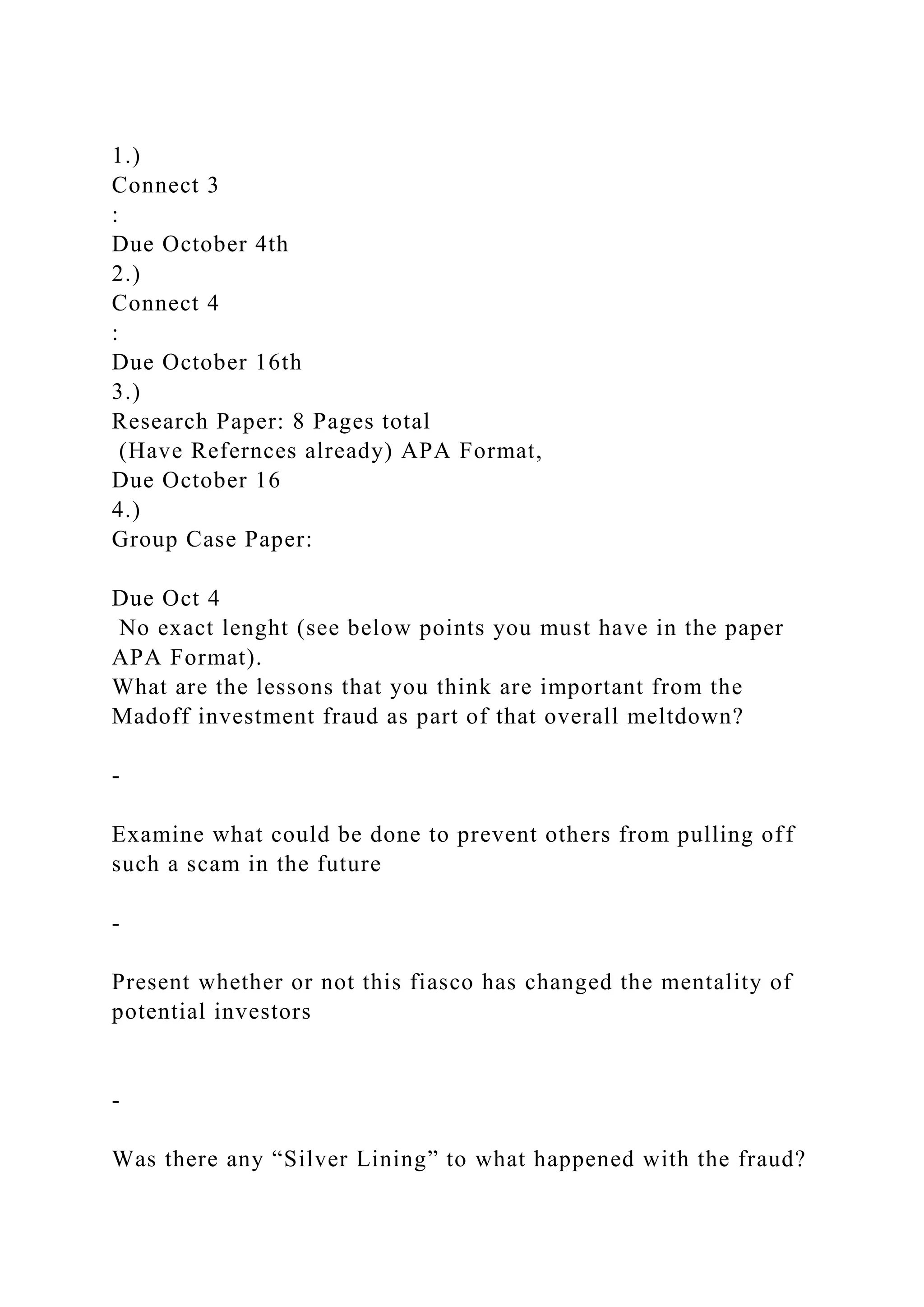1.)
Connect 3
:
Due October 4th
2.)
Connect 4
:
Due October 16th
3.)
Research Paper: 8 Pages total
(Have Refernces already) APA Format,
Due October 16
4.)
Group Case Paper:
Due Oct 4
No exact lenght (see below points you must have in the paper
APA Format).
What are the lessons that you think are important from the
Madoff investment fraud as part of that overall meltdown?
-
Examine what could be done to prevent others from pulling off
such a scam in the future
-
Present whether or not this fiasco has changed the mentality of
potential investors
-
Was there any “Silver Lining” to what happened with the fraud?