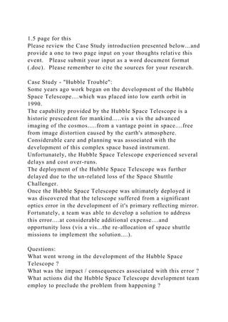 1.5 page for this
Please review the Case Study introduction presented below...and
provide a one to two page input on your thoughts relative this
event. Please submit your input as a word document format
(.doc). Please remember to cite the sources for your research.
Case Study - "Hubble Trouble":
Some years ago work began on the development of the Hubble
Space Telescope....which was placed into low earth orbit in
1990.
The capability provided by the Hubble Space Telescope is a
historic prescedent for mankind.....vis a vis the advanced
imaging of the cosmos.....from a vantage point in space....free
from image distortion caused by the earth's atmosphere.
Considerable care and planning was associated with the
development of this complex space based instrument.
Unfortunately, the Hubble Space Telescope experienced several
delays and cost over-runs.
The deployment of the Hubble Space Telescope was further
delayed due to the un-related loss of the Space Shuttle
Challenger.
Once the Hubble Space Telescope was ultimately deployed it
was discovered that the telescope suffered from a significant
optics error in the development of it's primary reflecting mirror.
Fortunately, a team was able to develop a solution to address
this error....at considerable additional expense....and
opportunity loss (vis a vis...the re-allocation of space shuttle
missions to implement the solution....).
Questions:
What went wrong in the development of the Hubble Space
Telescope ?
What was the impact / consequences associated with this error ?
What actions did the Hubble Space Telescope development team
employ to preclude the problem from happening ?
 
