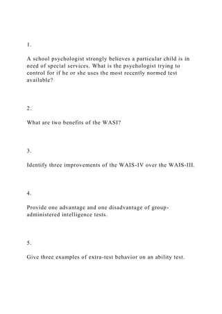 1.
A school psychologist strongly believes a particular child is in
need of special services. What is the psychologist trying to
control for if he or she uses the most recently normed test
available?
2.
What are two benefits of the WASI?
3.
Identify three improvements of the WAIS-IV over the WAIS-III.
4.
Provide one advantage and one disadvantage of group-
administered intelligence tests.
5.
Give three examples of extra-test behavior on an ability test.
 