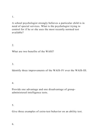 1.
A school psychologist strongly believes a particular child is in
need of special services. What is the psychologist trying to
control for if he or she uses the most recently normed test
available?
2.
What are two benefits of the WASI?
3.
Identify three improvements of the WAIS-IV over the WAIS-III.
4.
Provide one advantage and one disadvantage of group-
administered intelligence tests.
5.
Give three examples of extra-test behavior on an ability test.
6.
 