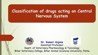 Classification of drugs acting on Central
Nervous System
Dr. Kumari Anjana
Assistant Professor
Deptt. of Veterinary Pharmacology & Toxicology
Bihar Veterinary College, Bihar Animal Sciences University, Patna
 