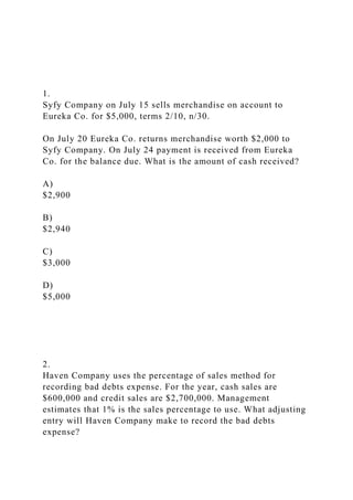 1.
Syfy Company on July 15 sells merchandise on account to
Eureka Co. for $5,000, terms 2/10, n/30.
On July 20 Eureka Co. returns merchandise worth $2,000 to
Syfy Company. On July 24 payment is received from Eureka
Co. for the balance due. What is the amount of cash received?
A)
$2,900
B)
$2,940
C)
$3,000
D)
$5,000
2.
Haven Company uses the percentage of sales method for
recording bad debts expense. For the year, cash sales are
$600,000 and credit sales are $2,700,000. Management
estimates that 1% is the sales percentage to use. What adjusting
entry will Haven Company make to record the bad debts
expense?
 