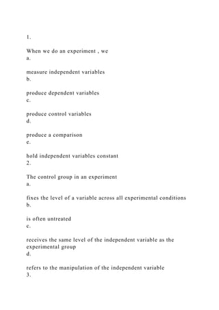 1.
When we do an experiment , we
a.
measure independent variables
b.
produce dependent variables
c.
produce control variables
d.
produce a comparison
e.
hold independent variables constant
2.
The control group in an experiment
a.
fixes the level of a variable across all experimental conditions
b.
is often untreated
c.
receives the same level of the independent variable as the
experimental group
d.
refers to the manipulation of the independent variable
3.
 