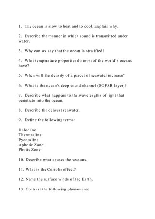 1. The ocean is slow to heat and to cool. Explain why.
2. Describe the manner in which sound is transmitted under
water.
3. Why can we say that the ocean is stratified?
4. What temperature properties do most of the world’s oceans
have?
5. When will the density of a parcel of seawater increase?
6. What is the ocean's deep sound channel (SOFAR layer)?
7. Describe what happens to the wavelengths of light that
penetrate into the ocean.
8. Describe the densest seawater.
9. Define the following terms:
Halocline
Thermocline
Pycnocline
Aphotic Zone
Photic Zone
10. Describe what causes the seasons.
11. What is the Coriolis effect?
12. Name the surface winds of the Earth.
13. Contrast the following phenomena:
 