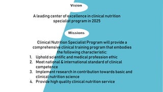 A leading center of excellence in clinical nutrition
specialist program in 2025
Clinical Nutrition Specialist Program will provide a
comprehensive clinical training program that embodies
the following characteristic:
1. Uphold scientific and medical profession ethic
2. Meet national & international standard of clinical
competence
3. Implement research in contribution towards basic and
clinical nutrition science
4. Provide high quality clinical nutrition service
 