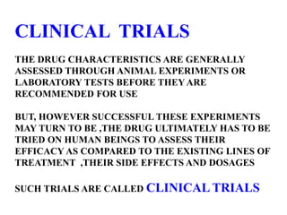 CLINICAL TRIALS
THE DRUG CHARACTERISTICS ARE GENERALLY
ASSESSED THROUGH ANIMAL EXPERIMENTS OR
LABORATORY TESTS BEFORE THEY ARE
RECOMMENDED FOR USE
BUT, HOWEVER SUCCESSFUL THESE EXPERIMENTS
MAY TURN TO BE ,THE DRUG ULTIMATELY HAS TO BE
TRIED ON HUMAN BEINGS TO ASSESS THEIR
EFFICACY AS COMPARED TO THE EXISTING LINES OF
TREATMENT ,THEIR SIDE EFFECTS AND DOSAGES
SUCH TRIALS ARE CALLED CLINICAL TRIALS
 